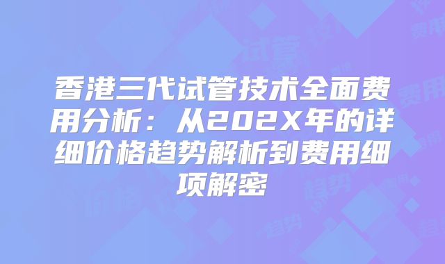香港三代试管技术全面费用分析：从202X年的详细价格趋势解析到费用细项解密