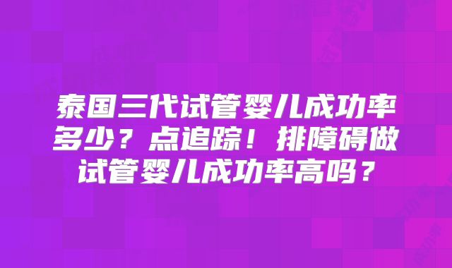 泰国三代试管婴儿成功率多少？点追踪！排障碍做试管婴儿成功率高吗？