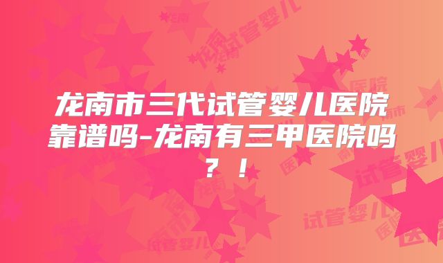 龙南市三代试管婴儿医院靠谱吗-龙南有三甲医院吗？！