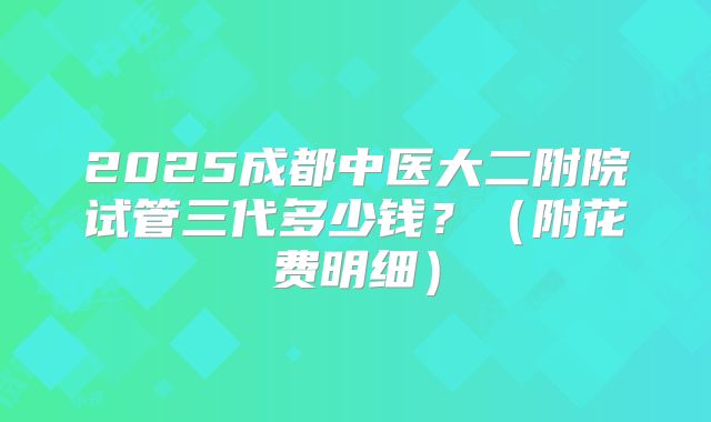 2025成都中医大二附院试管三代多少钱?(附花费明细)