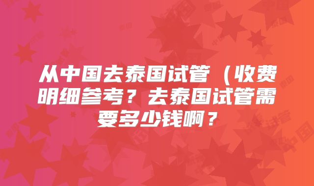 从中国去泰国试管(收费明细参考?去泰国试管需要多少钱啊?