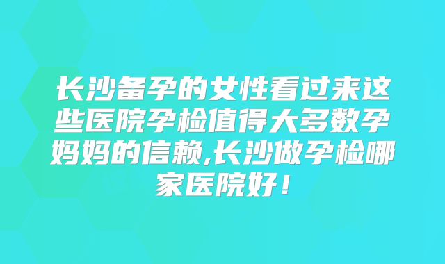长沙备孕的女性看过来这些医院孕检值得大多数孕妈妈的信赖,长沙做孕检哪家医院好！
