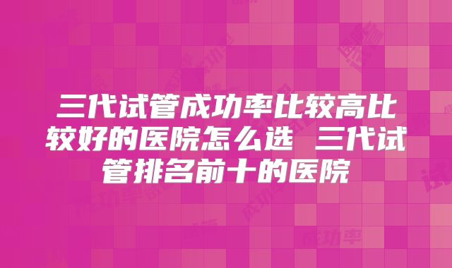 三代试管成功率比较高比较好的医院怎么选 三代试管排名前十的医院