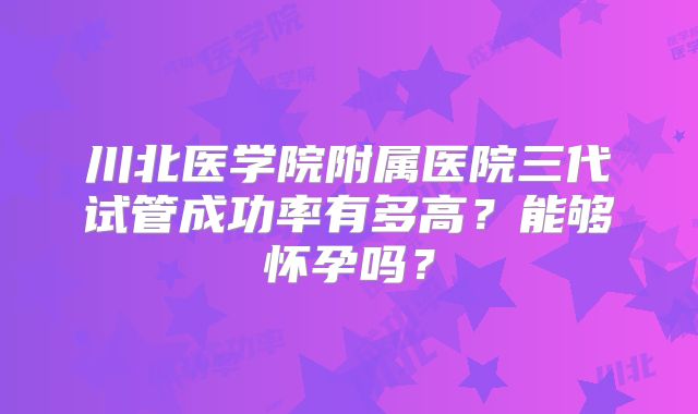 川北医学院附属医院三代试管成功率有多高？能够怀孕吗？