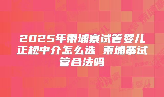 2025年柬埔寨试管婴儿正规中介怎么选 柬埔寨试管合法吗