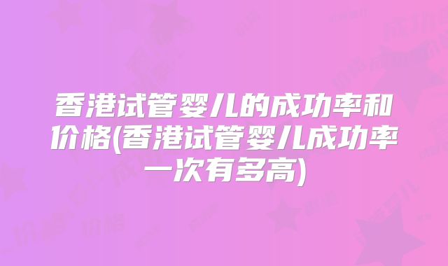 香港试管婴儿的成功率和价格(香港试管婴儿成功率一次有多高)