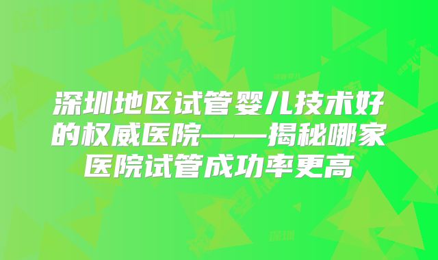 深圳地区试管婴儿技术好的权威医院——揭秘哪家医院试管成功率更高