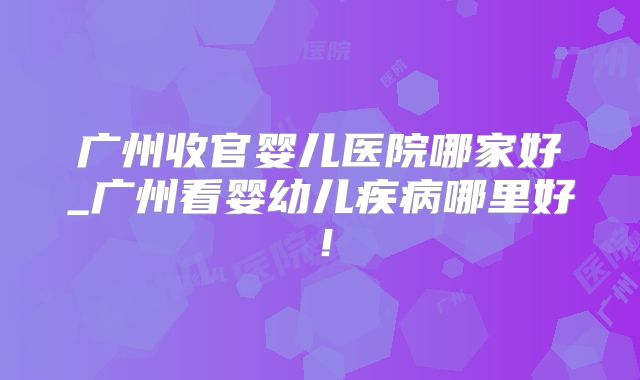 广州收官婴儿医院哪家好_广州看婴幼儿疾病哪里好!