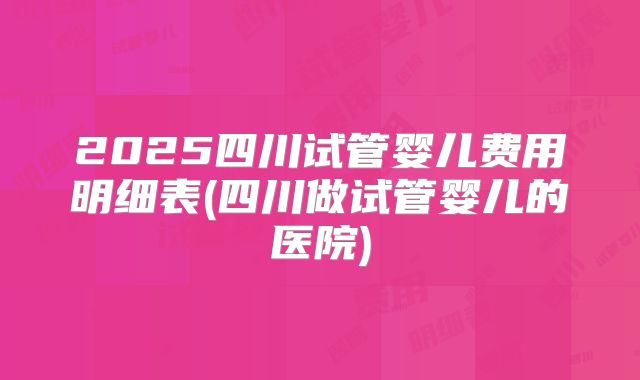 2025四川试管婴儿费用明细表(四川做试管婴儿的医院)