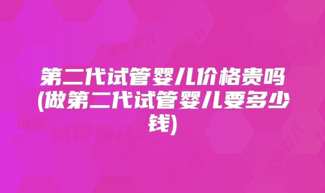 第二代试管婴儿价格贵吗(做第二代试管婴儿要多少钱)
