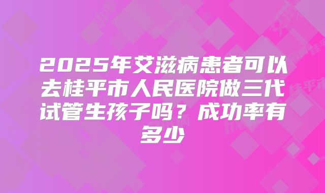 2025年艾滋病患者可以去桂平市人民医院做三代试管生孩子吗?成功率有多少