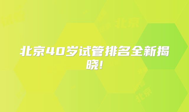 北京40岁试管排名全新揭晓!