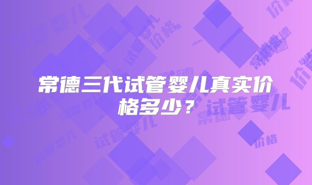 常德三代试管婴儿真实价格多少?