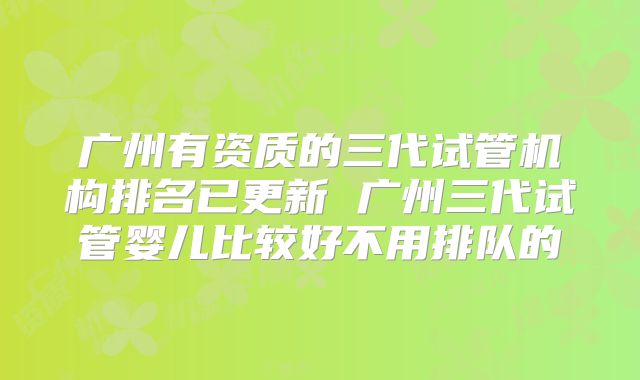 广州有资质的三代试管机构排名已更新 广州三代试管婴儿比较好不用排队的
