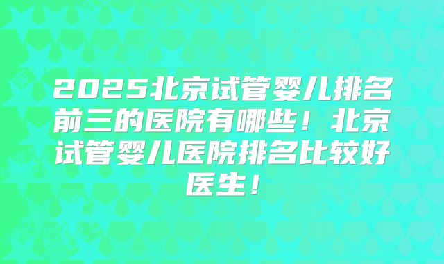 2025北京试管婴儿排名前三的医院有哪些！北京试管婴儿医院排名比较好医生！