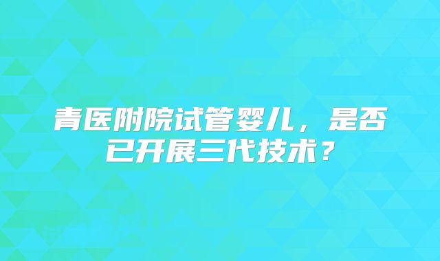 青医附院试管婴儿，是否已开展三代技术？