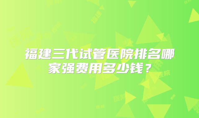 福建三代试管医院排名哪家强费用多少钱?