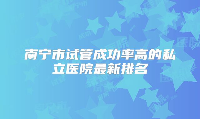 南宁市试管成功率高的私立医院最新排名