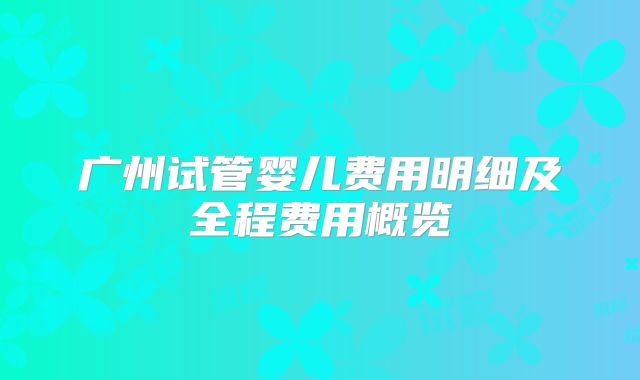 广州试管婴儿费用明细及全程费用概览