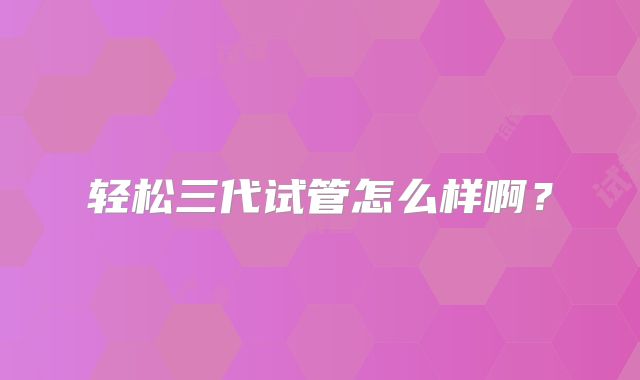 轻松三代试管怎么样啊？