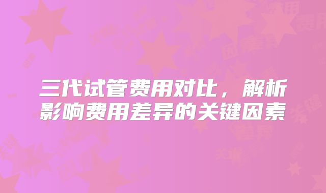 三代试管费用对比,解析影响费用差异的关键因素
