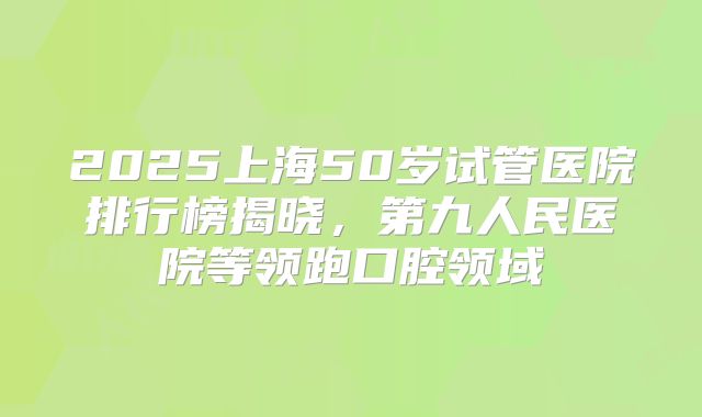 2025上海50岁试管医院排行榜揭晓，第九人民医院等领跑口腔领域