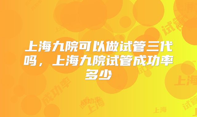 上海九院可以做试管三代吗,上海九院试管成功率多少
