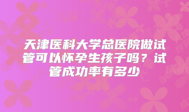 天津医科大学总医院做试管可以怀孕生孩子吗？试管成功率有多少