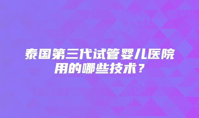 泰国第三代试管婴儿医院用的哪些技术?
