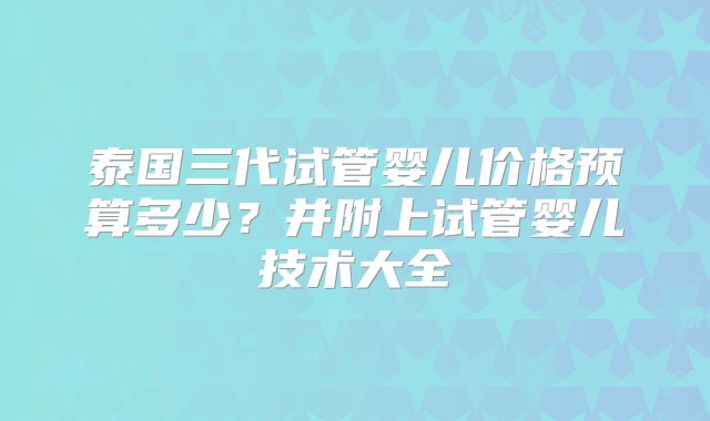 泰国三代试管婴儿价格预算多少?并附上试管婴儿技术大全