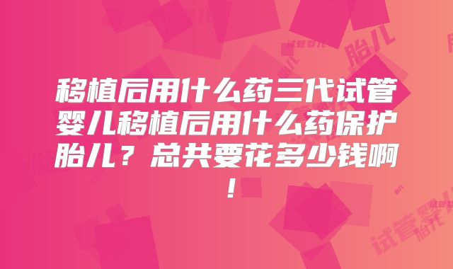移植后用什么药三代试管婴儿移植后用什么药保护胎儿?总共要花多少钱啊!
