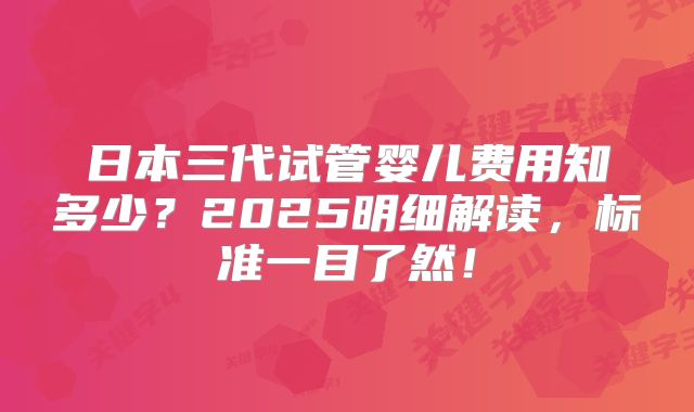 日本三代试管婴儿费用知多少?2025明细解读,标准一目了然!