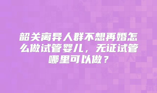 韶关离异人群不想再婚怎么做试管婴儿，无证试管哪里可以做？