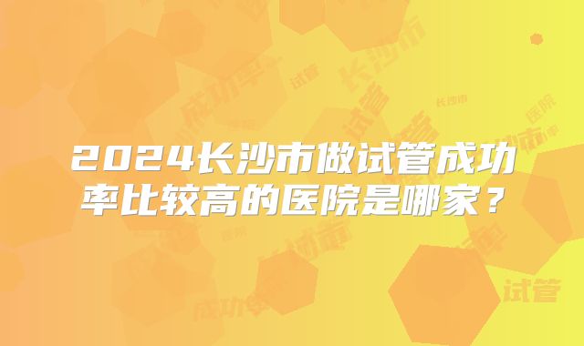 2024长沙市做试管成功率比较高的医院是哪家?