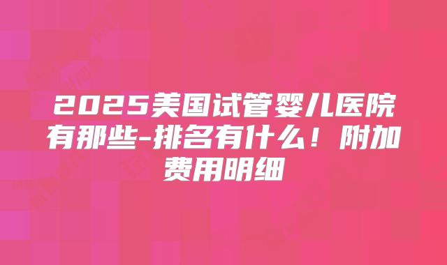 2025美国试管婴儿医院有那些-排名有什么！附加费用明细