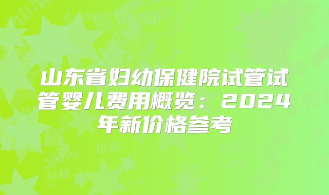 山东省妇幼保健院试管试管婴儿费用概览：2024年新价格参考
