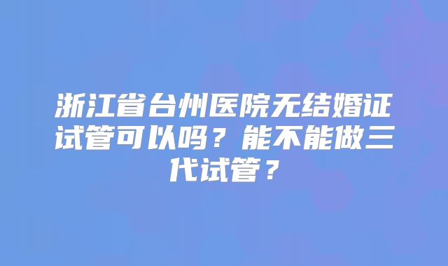 浙江省台州医院无结婚证试管可以吗？能不能做三代试管？