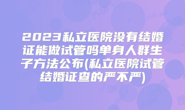 2023私立医院没有结婚证能做试管吗单身人群生子方法公布(私立医院试管结婚证查的严不严)