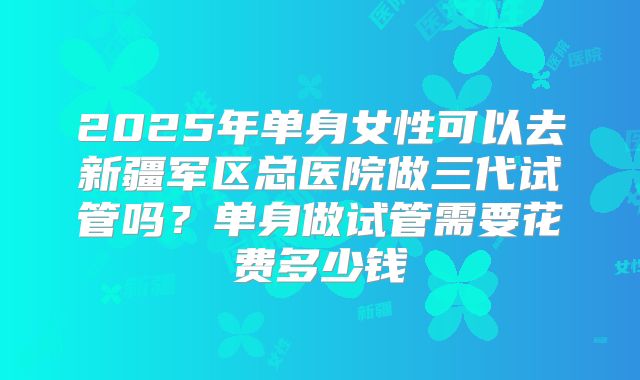 2025年单身女性可以去新疆军区总医院做三代试管吗？单身做试管需要花费多少钱