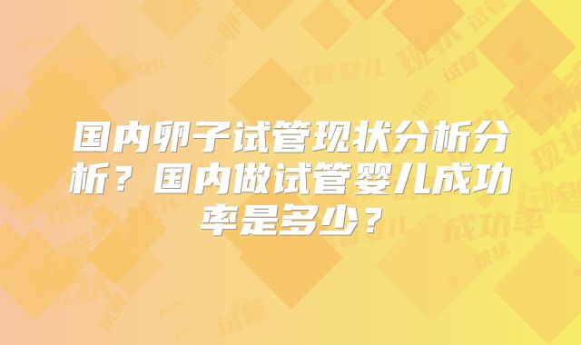 国内卵子试管现状分析分析?国内做试管婴儿成功率是多少?
