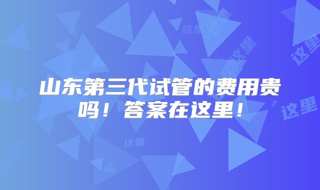山东第三代试管的费用贵吗!答案在这里!