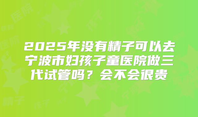 2025年没有精子可以去宁波市妇孩子童医院做三代试管吗?会不会很贵