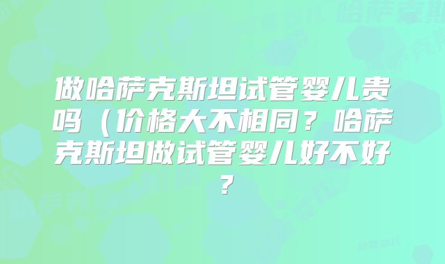 做哈萨克斯坦试管婴儿贵吗（价格大不相同？哈萨克斯坦做试管婴儿好不好？