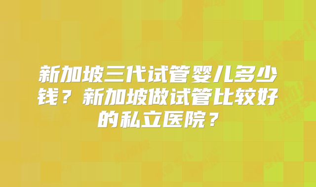 新加坡三代试管婴儿多少钱？新加坡做试管比较好的私立医院？