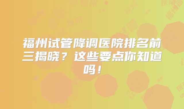 福州试管降调医院排名前三揭晓?这些要点你知道吗!