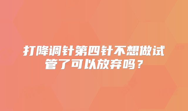 打降调针第四针不想做试管了可以放弃吗？