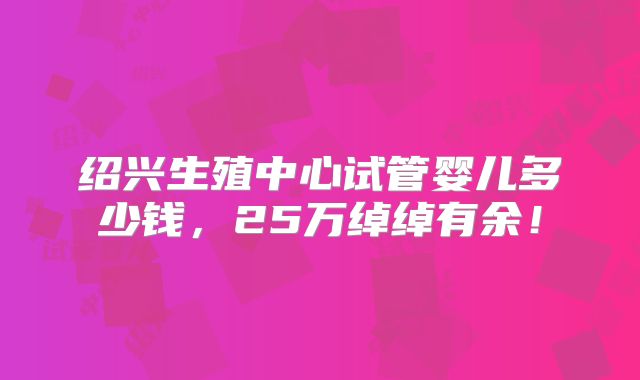 绍兴生殖中心试管婴儿多少钱,25万绰绰有余!