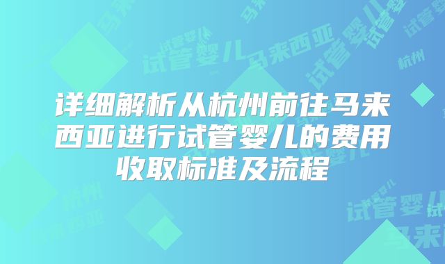 详细解析从杭州前往马来西亚进行试管婴儿的费用收取标准及流程