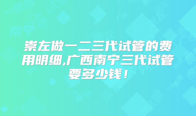 崇左做一二三代试管的费用明细,广西南宁三代试管要多少钱!