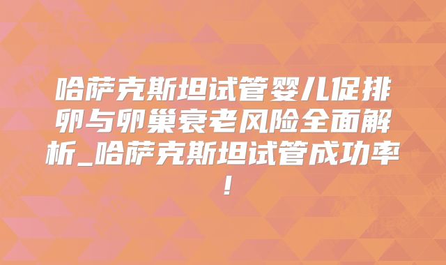 哈萨克斯坦试管婴儿促排卵与卵巢衰老风险全面解析_哈萨克斯坦试管成功率！